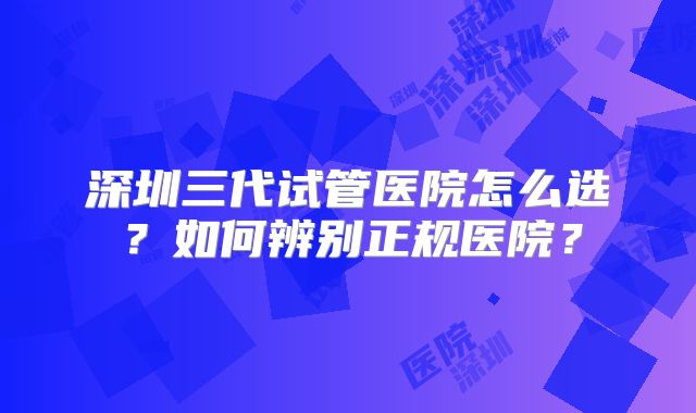 深圳三代试管医院怎么选？如何辨别正规医院？