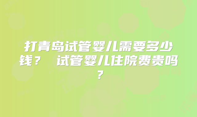 打青岛试管婴儿需要多少钱？ 试管婴儿住院费贵吗？