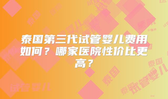 泰国第三代试管婴儿费用如何?哪家医院性价比更高?