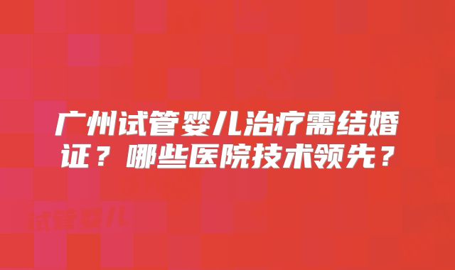 广州试管婴儿治疗需结婚证?哪些医院技术领先?