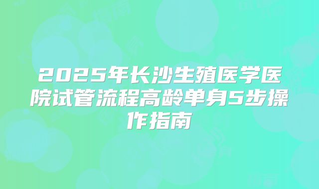 2025年长沙生殖医学医院试管流程高龄单身5步操作指南