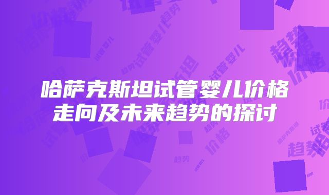哈萨克斯坦试管婴儿价格走向及未来趋势的探讨