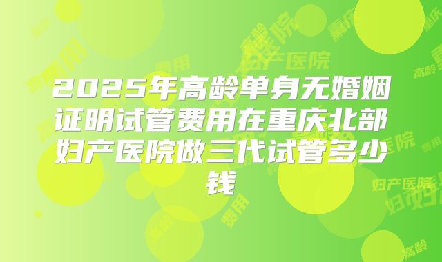 2025年高龄单身无婚姻证明试管费用在重庆北部妇产医院做三代试管多少钱