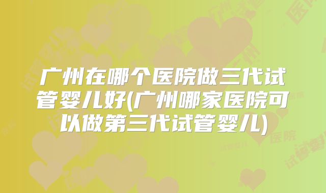 广州在哪个医院做三代试管婴儿好(广州哪家医院可以做第三代试管婴儿)