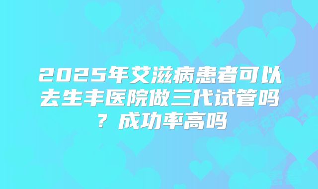 2025年艾滋病患者可以去生丰医院做三代试管吗？成功率高吗