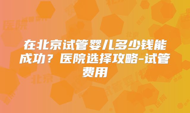 在北京试管婴儿多少钱能成功？医院选择攻略-试管费用
