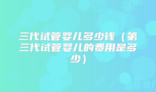 三代试管婴儿多少钱（第三代试管婴儿的费用是多少）