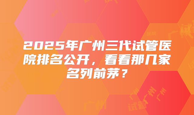 2025年广州三代试管医院排名公开，看看那几家名列前茅？