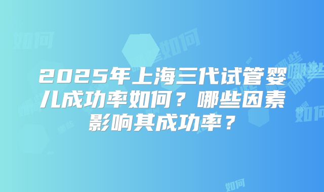 2025年上海三代试管婴儿成功率如何?哪些因素影响其成功率?