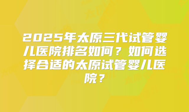 2025年太原三代试管婴儿医院排名如何？如何选择合适的太原试管婴儿医院？