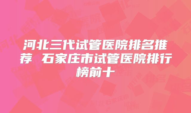 河北三代试管医院排名推荐 石家庄市试管医院排行榜前十