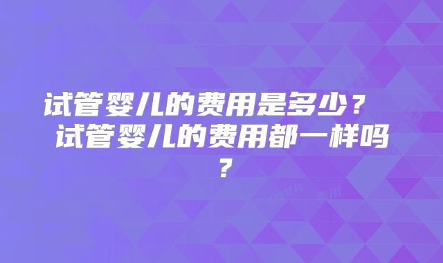 试管婴儿的费用是多少？ 试管婴儿的费用都一样吗？
