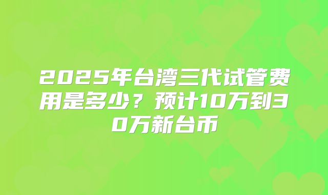 2025年台湾三代试管费用是多少?预计10万到30万新台币