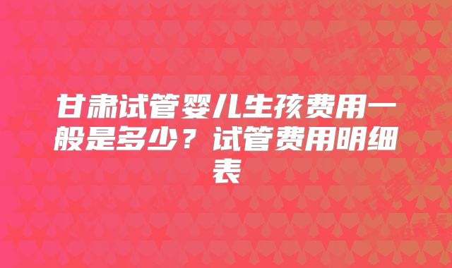 甘肃试管婴儿生孩费用一般是多少?试管费用明细表