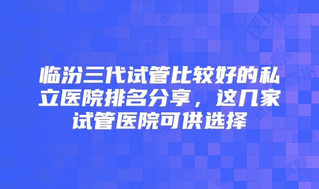 临汾三代试管比较好的私立医院排名分享，这几家试管医院可供选择