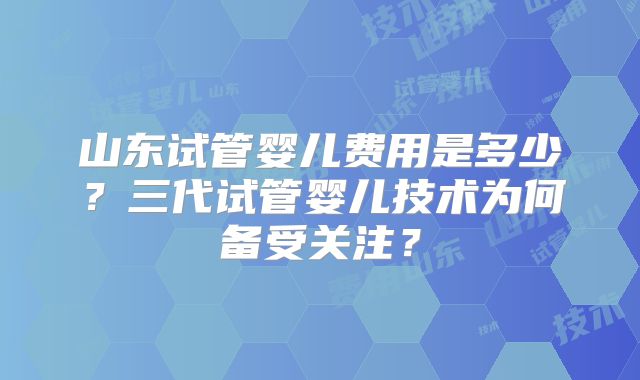 山东试管婴儿费用是多少?三代试管婴儿技术为何备受关注?