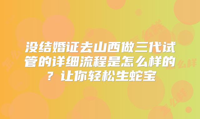 没结婚证去山西做三代试管的详细流程是怎么样的？让你轻松生蛇宝