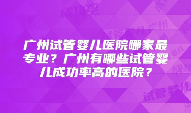 广州试管婴儿医院哪家最专业?广州有哪些试管婴儿成功率高的医院?