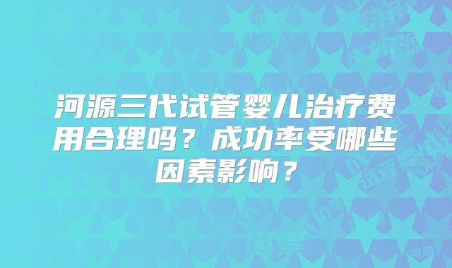 河源三代试管婴儿治疗费用合理吗?成功率受哪些因素影响?