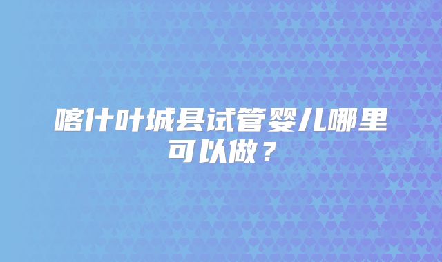 喀什叶城县试管婴儿哪里可以做？