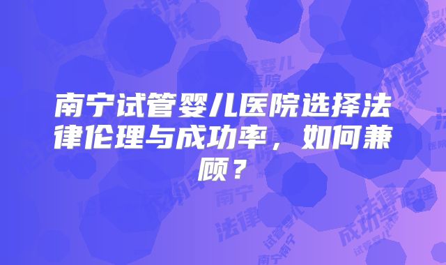 南宁试管婴儿医院选择法律伦理与成功率，如何兼顾？