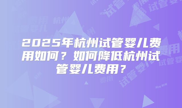 2025年杭州试管婴儿费用如何?如何降低杭州试管婴儿费用?