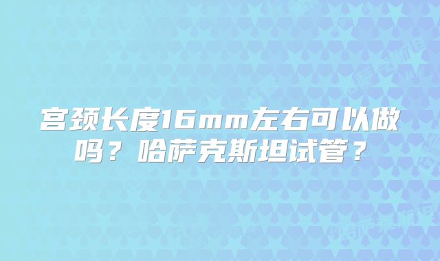 宫颈长度16mm左右可以做吗?哈萨克斯坦试管?