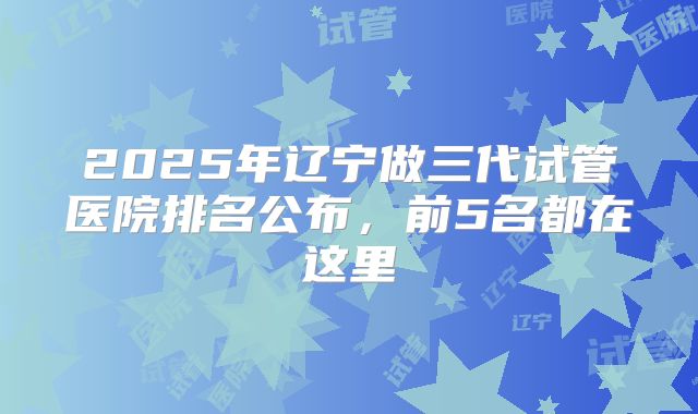 2025年辽宁做三代试管医院排名公布，前5名都在这里