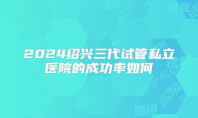 2024绍兴三代试管私立医院的成功率如何