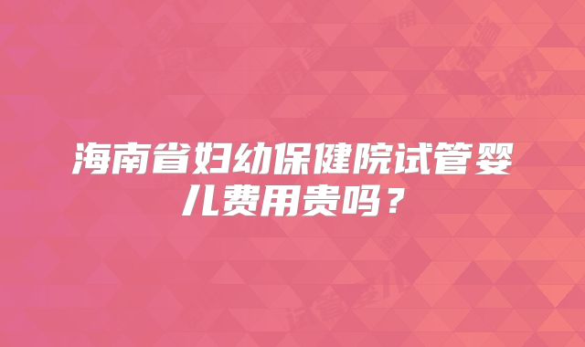 海南省妇幼保健院试管婴儿费用贵吗？
