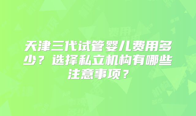 天津三代试管婴儿费用多少?选择私立机构有哪些注意事项?