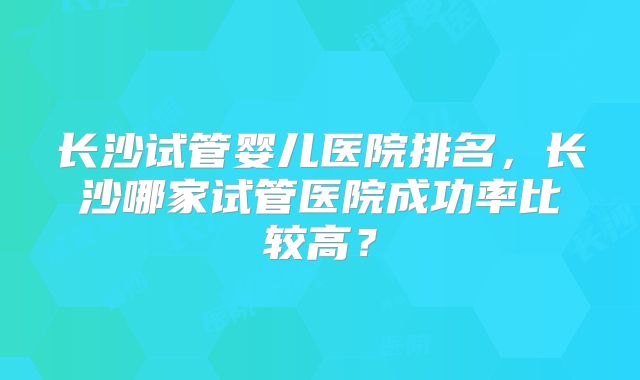 长沙试管婴儿医院排名,长沙哪家试管医院成功率比较高?