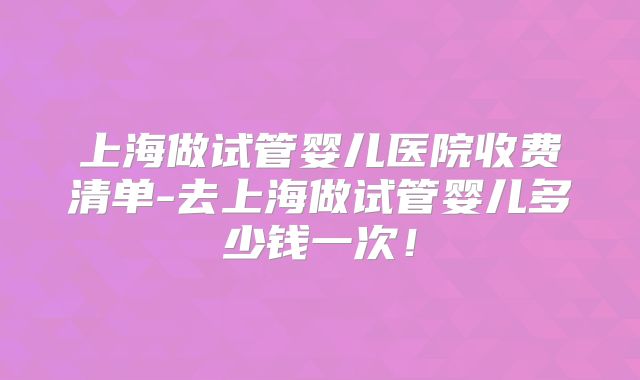 上海做试管婴儿医院收费清单-去上海做试管婴儿多少钱一次!