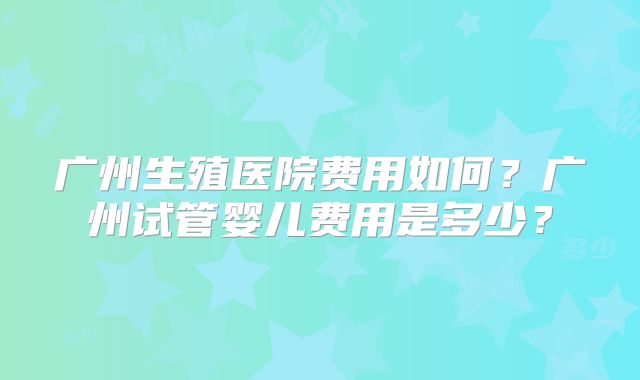 广州生殖医院费用如何？广州试管婴儿费用是多少？