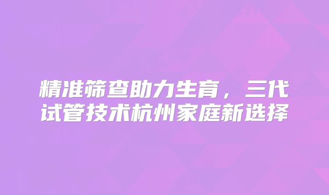 精准筛查助力生育，三代试管技术杭州家庭新选择