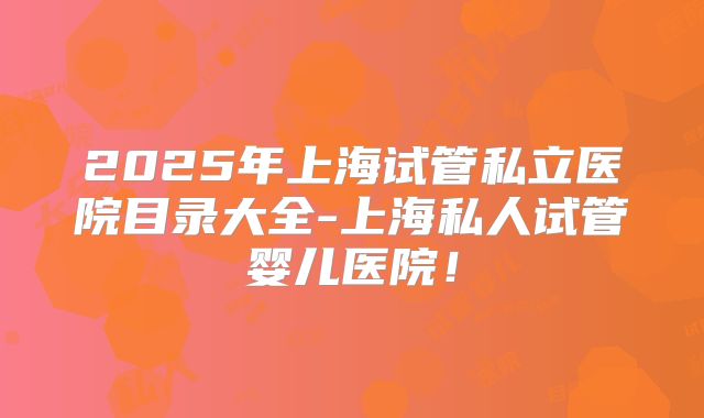 2025年上海试管私立医院目录大全-上海私人试管婴儿医院!