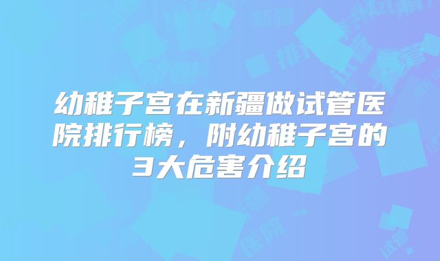 幼稚子宫在新疆做试管医院排行榜,附幼稚子宫的3大危害介绍