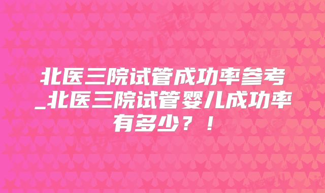 北医三院试管成功率参考_北医三院试管婴儿成功率有多少？！
