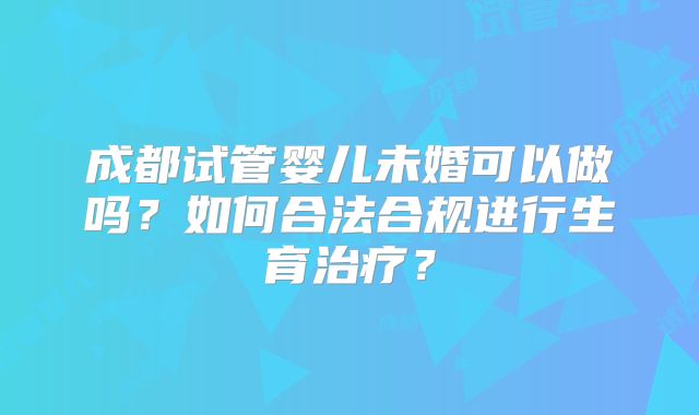 成都试管婴儿未婚可以做吗？如何合法合规进行生育治疗？