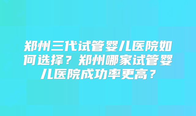 郑州三代试管婴儿医院如何选择?郑州哪家试管婴儿医院成功率更高?