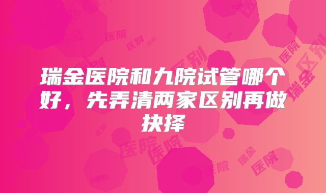 瑞金医院和九院试管哪个好,先弄清两家区别再做抉择