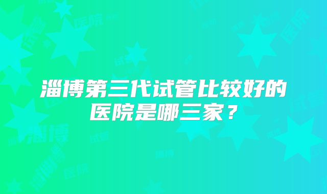 淄博第三代试管比较好的医院是哪三家？