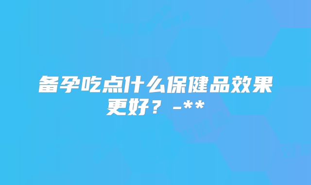 备孕吃点什么保健品效果更好?-**