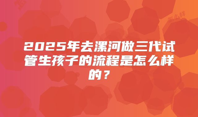 2025年去漯河做三代试管生孩子的流程是怎么样的?
