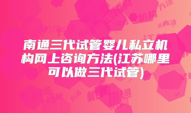 南通三代试管婴儿私立机构网上咨询方法(江苏哪里可以做三代试管)
