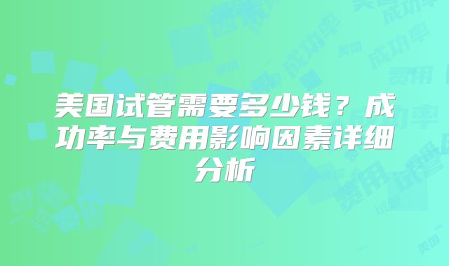 美国试管需要多少钱？成功率与费用影响因素详细分析