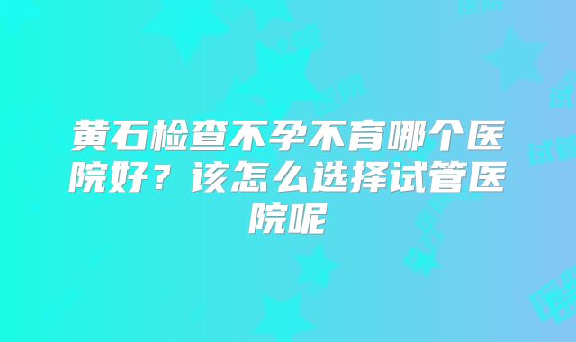 黄石检查不孕不育哪个医院好?该怎么选择试管医院呢