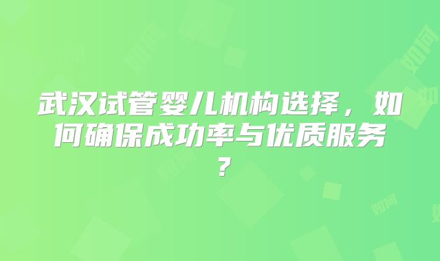 武汉试管婴儿机构选择，如何确保成功率与优质服务？