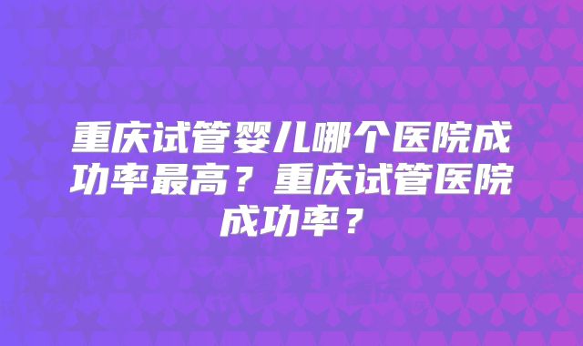 重庆试管婴儿哪个医院成功率最高?重庆试管医院成功率?