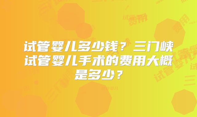 试管婴儿多少钱?三门峡试管婴儿手术的费用大概是多少?